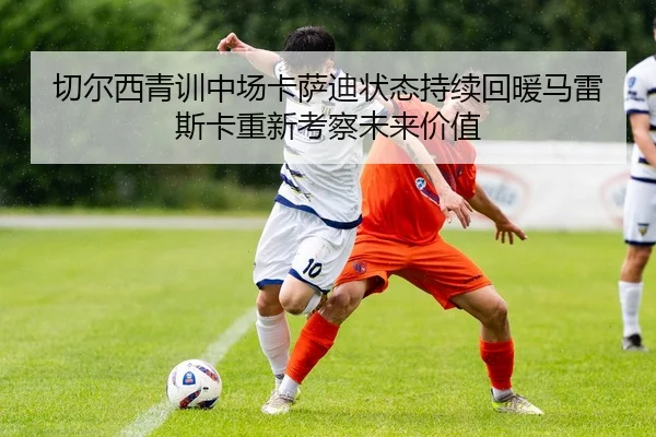切尔西青训中场卡萨迪状态持续回暖马雷斯卡重新考察未来价值